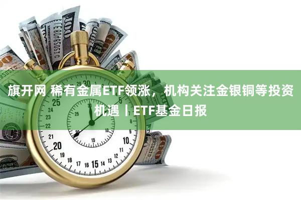 旗开网 稀有金属ETF领涨,机构关注金银铜等投资机遇丨ETF基金日报
