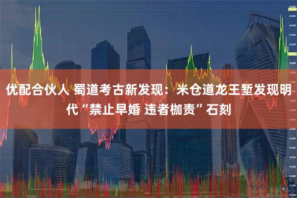 优配合伙人 蜀道考古新发现：米仓道龙王堑发现明代“禁止早婚 违者枷责”石刻