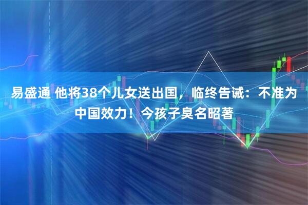 易盛通 他将38个儿女送出国，临终告诫：不准为中国效力！今孩子臭名昭著