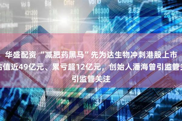 华盛配资 “减肥药黑马”先为达生物冲刺港股上市:估值近49亿元、累亏超12亿元,创始人潘海曾引监管关注