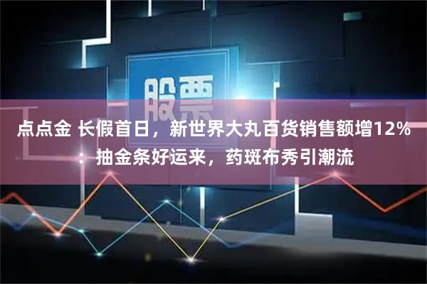 点点金 长假首日，新世界大丸百货销售额增12% ：抽金条好运来，药斑布秀引潮流