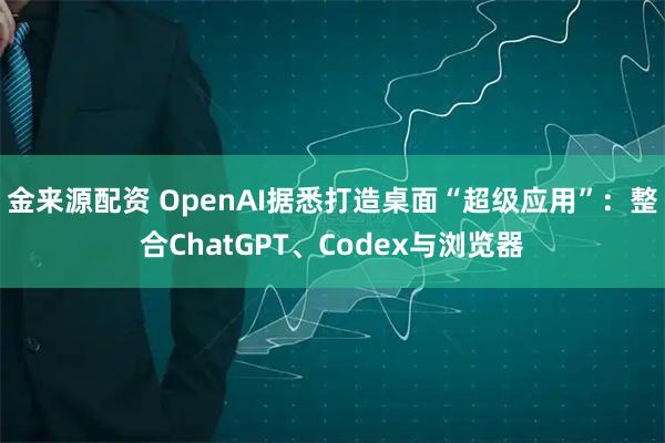 金来源配资 OpenAI据悉打造桌面“超级应用”：整合ChatGPT、Codex与浏览器