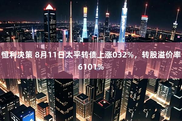 恒利决策 8月11日太平转债上涨032%,转股溢价率6101%