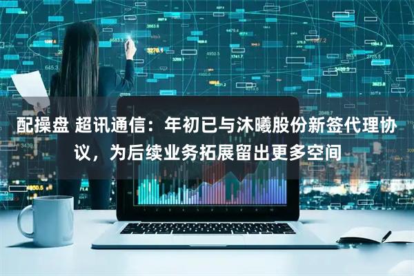 配操盘 超讯通信：年初已与沐曦股份新签代理协议，为后续业务拓展留出更多空间