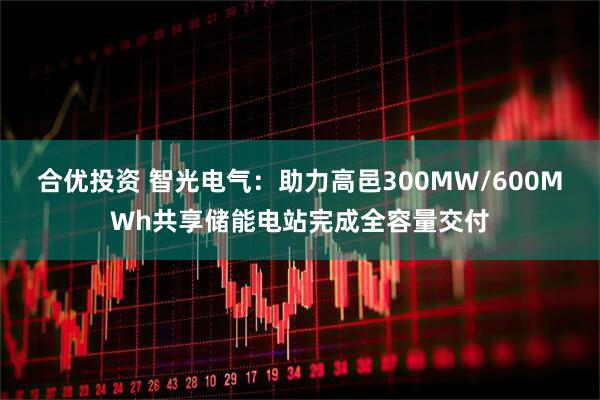 合优投资 智光电气：助力高邑300MW/600MWh共享储能电站完成全容量交付